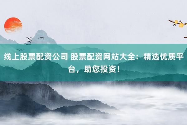 线上股票配资公司 股票配资网站大全：精选优质平台，助您投资！