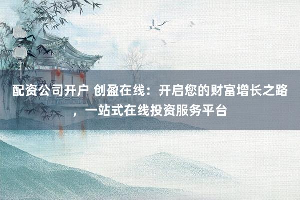 配资公司开户 创盈在线：开启您的财富增长之路，一站式在线投资服务平台