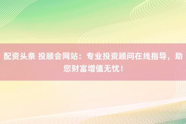 配资头条 投顾会网站：专业投资顾问在线指导，助您财富增值无忧！