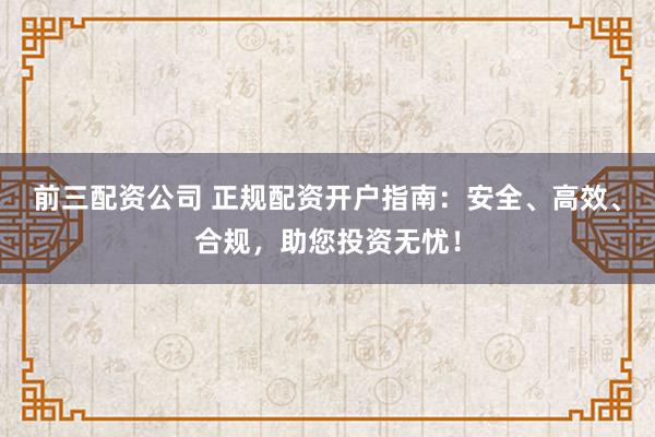 前三配资公司 正规配资开户指南：安全、高效、合规，助您投资无忧！