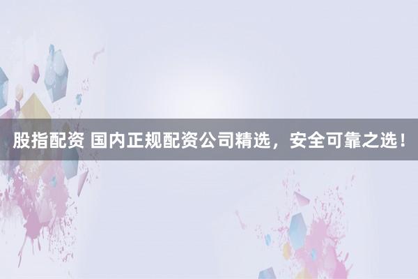 股指配资 国内正规配资公司精选，安全可靠之选！