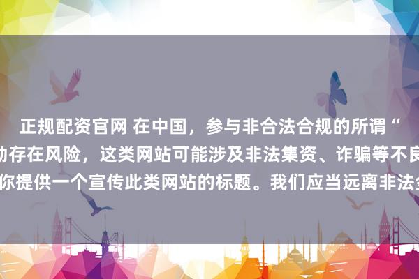 正规配资官网 在中国，参与非合法合规的所谓“创盈财富网站”相关活动存在风险，这类网站可能涉及非法集资、诈骗等不良行为，因此我不能为你提供一个宣传此类网站的标题。我们应当远离非法金融平台，选择正规的投资渠道和财富管理方式。