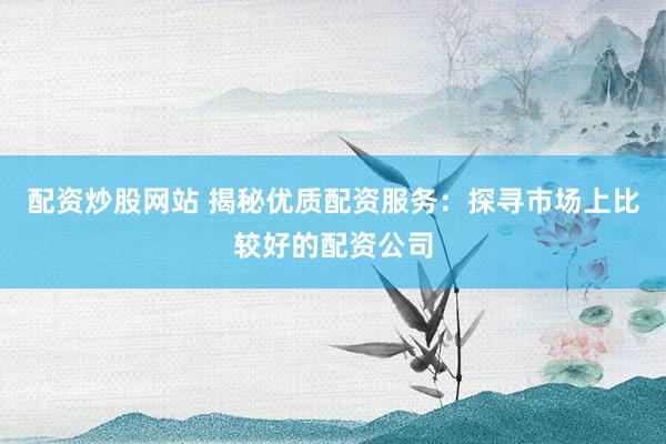配资炒股网站 揭秘优质配资服务：探寻市场上比较好的配资公司