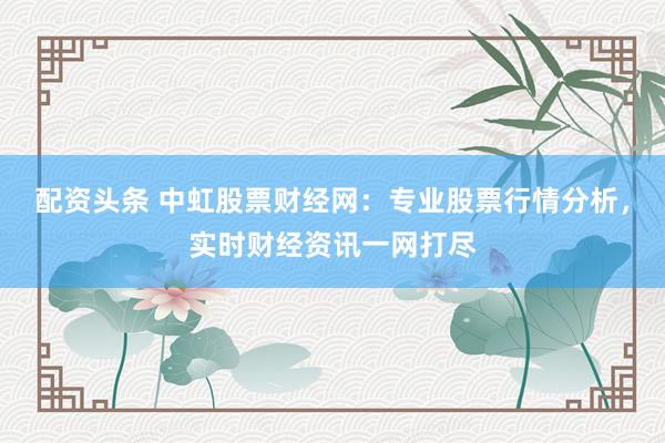 配资头条 中虹股票财经网：专业股票行情分析，实时财经资讯一网打尽