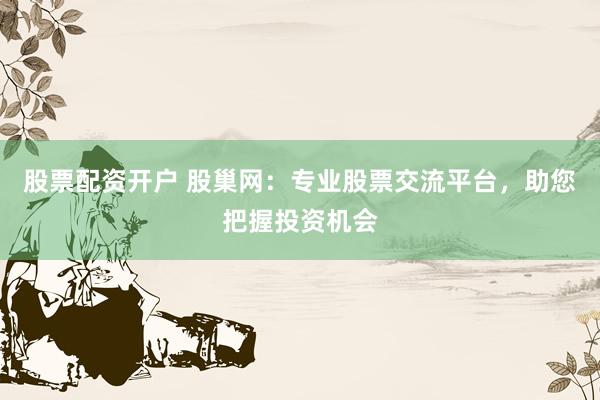 股票配资开户 股巢网：专业股票交流平台，助您把握投资机会