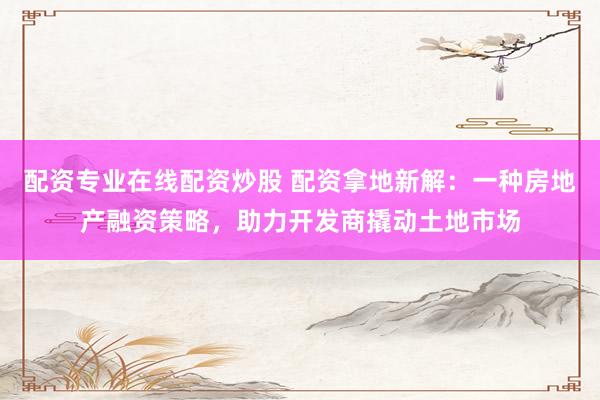配资专业在线配资炒股 配资拿地新解：一种房地产融资策略，助力开发商撬动土地市场