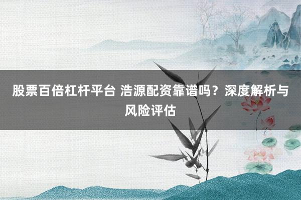 股票百倍杠杆平台 浩源配资靠谱吗?深度解析与风险评估