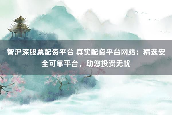 智沪深股票配资平台 真实配资平台网站：精选安全可靠平台，助您投资无忧