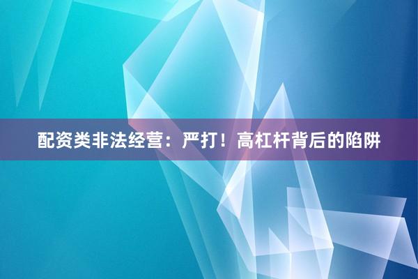 配资类非法经营：严打！高杠杆背后的陷阱
