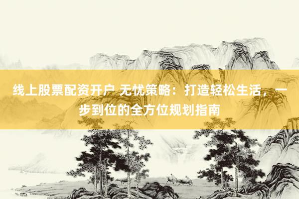 线上股票配资开户 无忧策略：打造轻松生活，一步到位的全方位规划指南