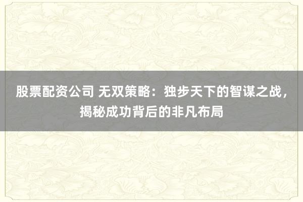 股票配资公司 无双策略：独步天下的智谋之战，揭秘成功背后的非凡布局