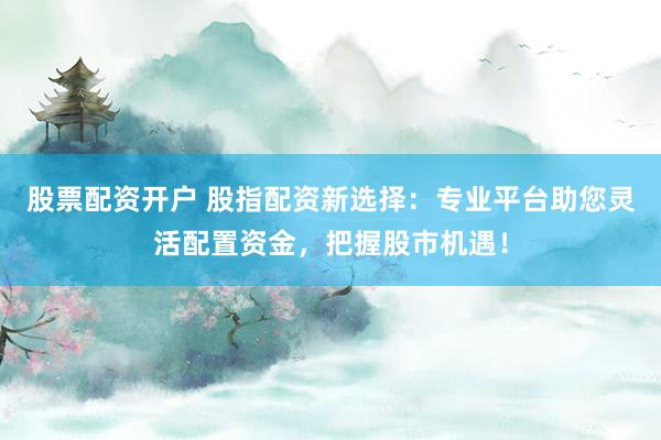 股票配资开户 股指配资新选择：专业平台助您灵活配置资金，把握股市机遇！
