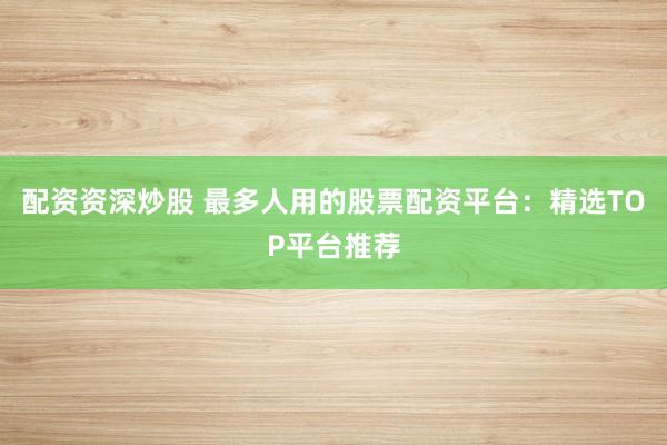 配资资深炒股 最多人用的股票配资平台：精选TOP平台推荐