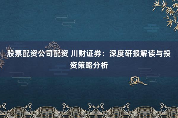 股票配资公司配资 川财证券：深度研报解读与投资策略分析