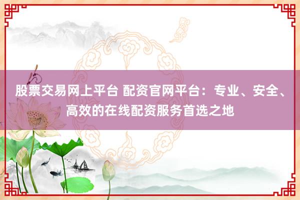 股票交易网上平台 配资官网平台：专业、安全、高效的在线配资服务首选之地