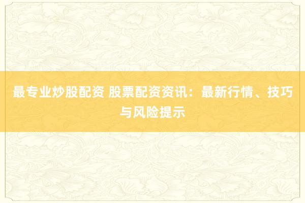 最专业炒股配资 股票配资资讯：最新行情、技巧与风险提示
