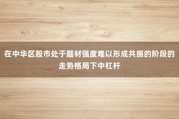 在中华区股市处于题材强度难以形成共振的阶段的走势格局下中杠杆