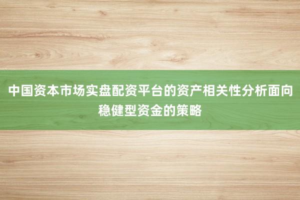 中国资本市场实盘配资平台的资产相关性分析面向稳健型资金的策略