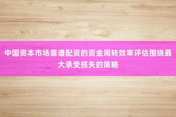 中国资本市场靠谱配资的资金周转效率评估围绕最大承受损失的策略