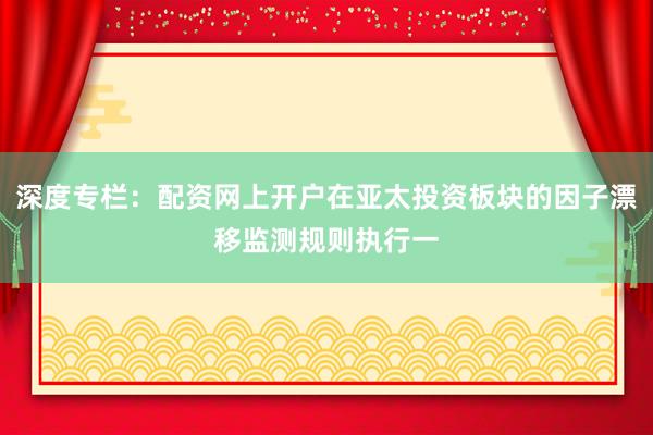 深度专栏:配资网上开户在亚太投资板块的因子漂移监测规则执行一