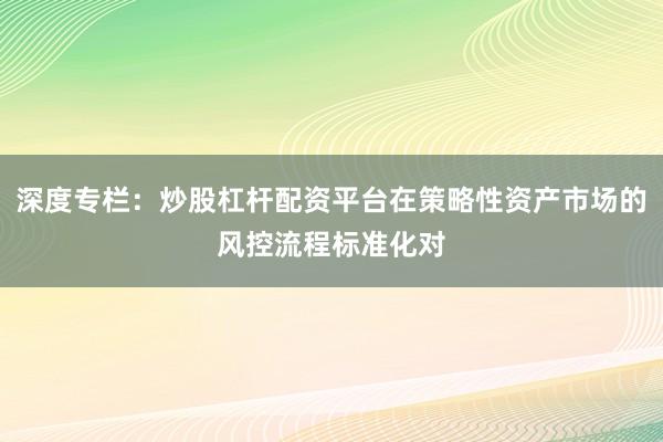 深度专栏：炒股杠杆配资平台在策略性资产市场的风控流程标准化对