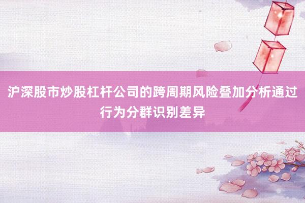 沪深股市炒股杠杆公司的跨周期风险叠加分析通过行为分群识别差异
