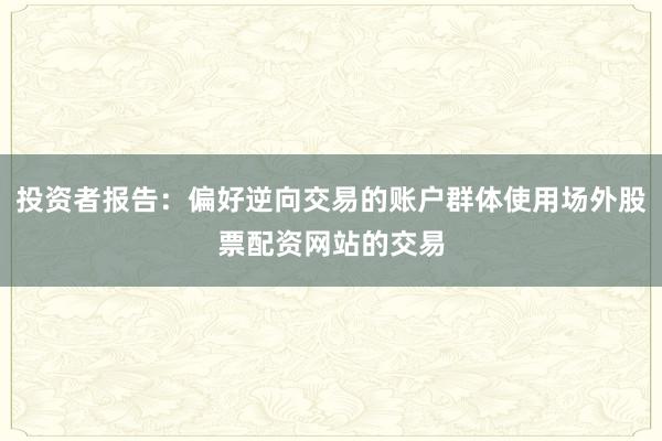 投资者报告:偏好逆向交易的账户群体使用场外股票配资网站的交易
