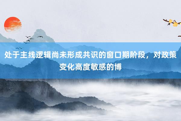 处于主线逻辑尚未形成共识的窗口期阶段，对政策变化高度敏感的博