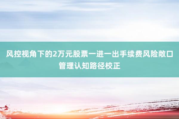 风控视角下的2万元股票一进一出手续费风险敞口管理认知路径校正