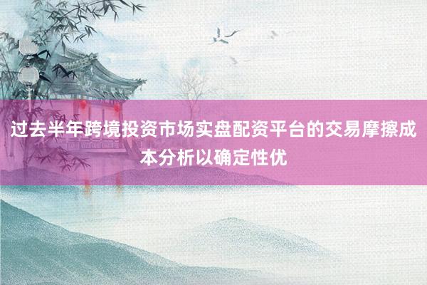 过去半年跨境投资市场实盘配资平台的交易摩擦成本分析以确定性优