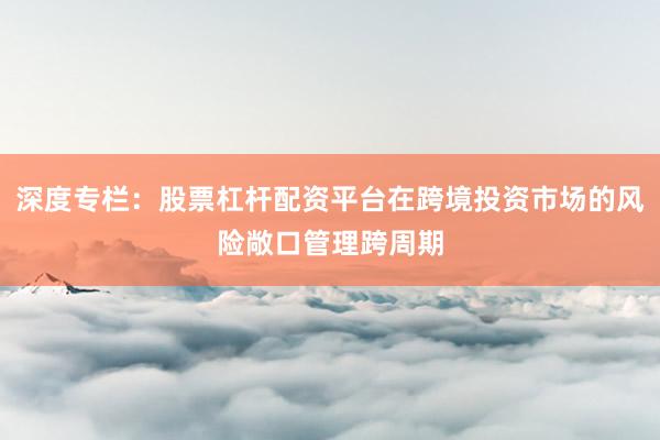 深度专栏：股票杠杆配资平台在跨境投资市场的风险敞口管理跨周期