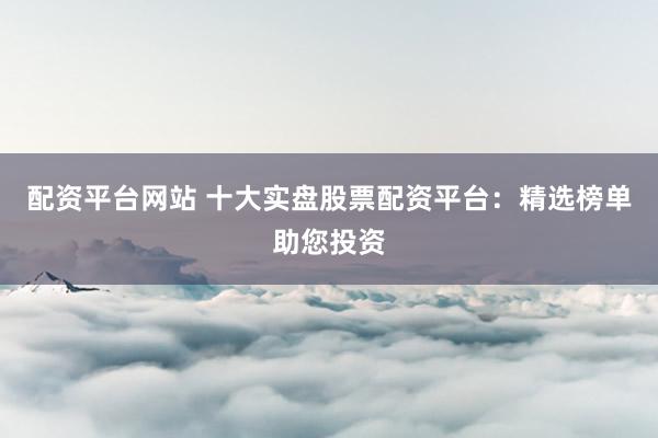 配资平台网站 十大实盘股票配资平台：精选榜单助您投资
