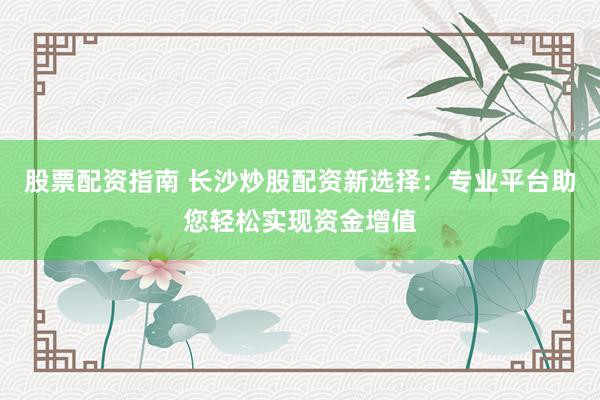 股票配资指南 长沙炒股配资新选择：专业平台助您轻松实现资金增值