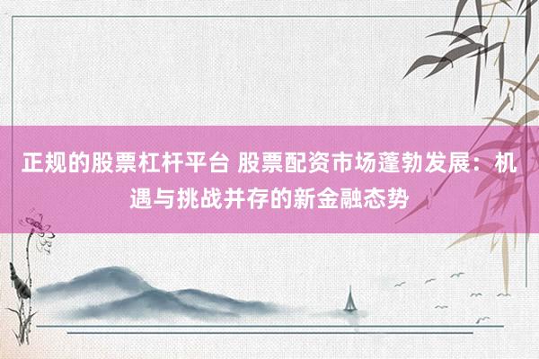 正规的股票杠杆平台 股票配资市场蓬勃发展：机遇与挑战并存的新金融态势
