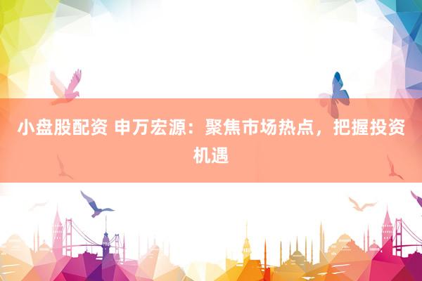 小盘股配资 申万宏源：聚焦市场热点，把握投资机遇