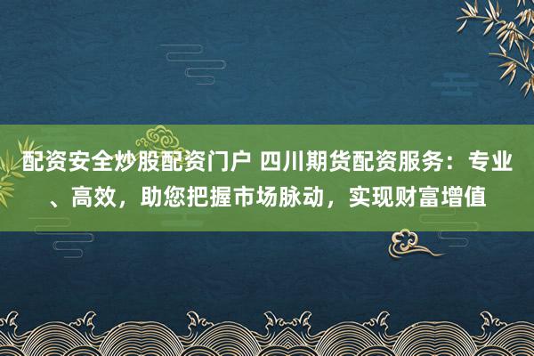 配资安全炒股配资门户 四川期货配资服务：专业、高效，助您把握市场脉动，实现财富增值