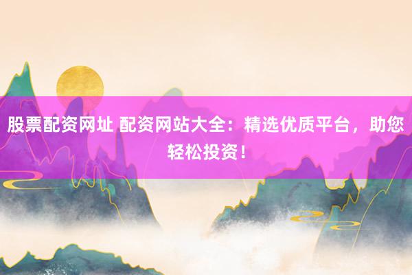 股票配资网址 配资网站大全：精选优质平台，助您轻松投资！