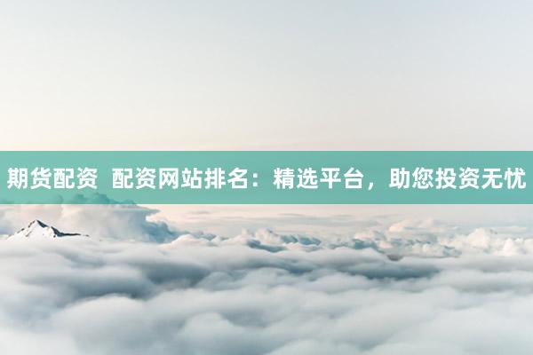 期货配资  配资网站排名：精选平台，助您投资无忧