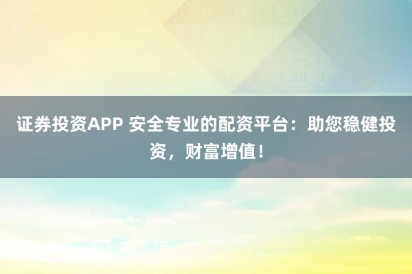 证券投资APP 安全专业的配资平台：助您稳健投资，财富增值！