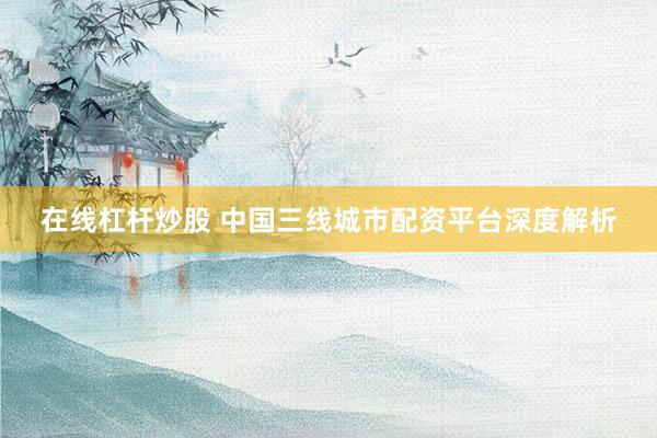 在线杠杆炒股 中国三线城市配资平台深度解析