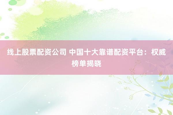 线上股票配资公司 中国十大靠谱配资平台：权威榜单揭晓