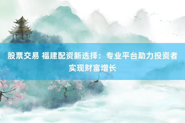 股票交易 福建配资新选择：专业平台助力投资者实现财富增长