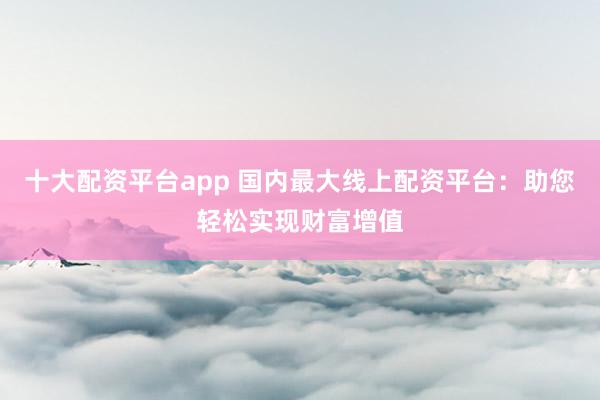 十大配资平台app 国内最大线上配资平台：助您轻松实现财富增值