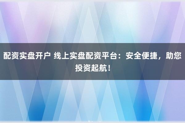 配资实盘开户 线上实盘配资平台：安全便捷，助您投资起航！