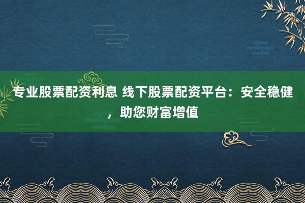 专业股票配资利息 线下股票配资平台：安全稳健，助您财富增值
