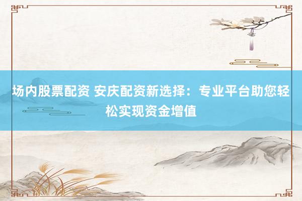 场内股票配资 安庆配资新选择：专业平台助您轻松实现资金增值