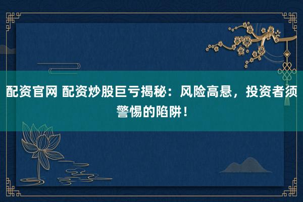 配资官网 配资炒股巨亏揭秘：风险高悬，投资者须警惕的陷阱！