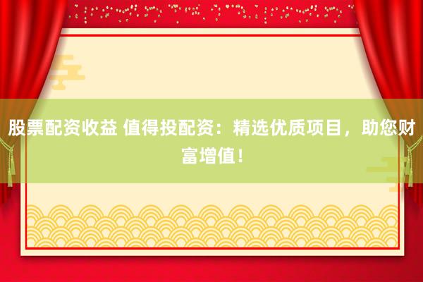 股票配资收益 值得投配资：精选优质项目，助您财富增值！