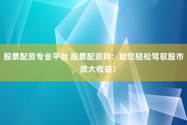 股票配资专业平台 股票配资网：助您轻松驾驭股市，放大收益！