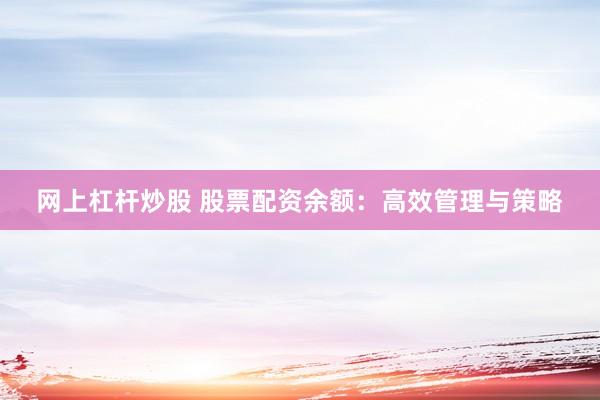 网上杠杆炒股 股票配资余额：高效管理与策略